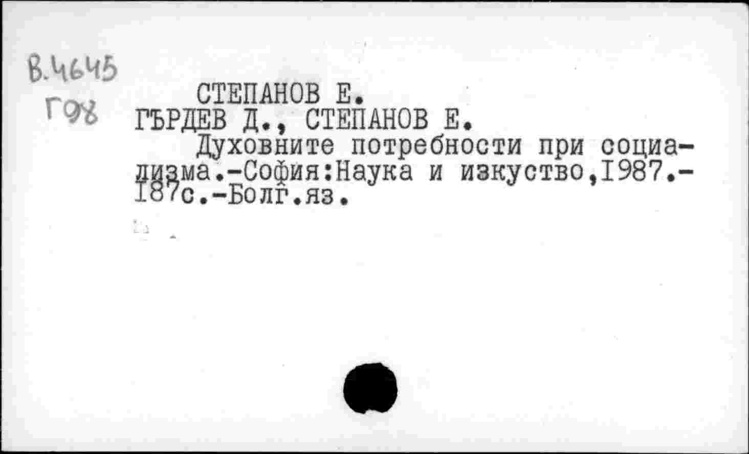 ﻿ВМЧ5
СТЕПАНОВ Е.
ГБРДЕВ Д., СТЕПАНОВ Е.
Духовните потребности при социализма.-София :Наука и изкуство,1987.-187с.-Волг.яз.